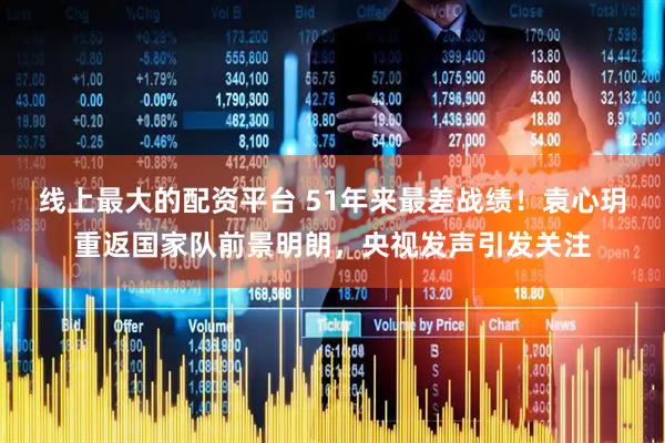 线上最大的配资平台 51年来最差战绩！袁心玥重返国家队前景明朗，央视发声引发关注