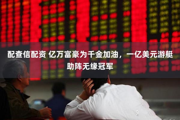配查信配资 亿万富豪为千金加油，一亿美元游艇助阵无缘冠军