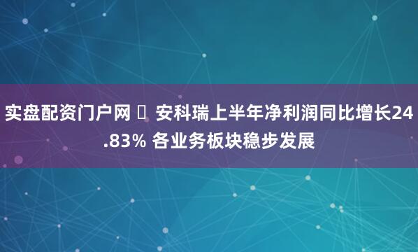 实盘配资门户网 ​安科瑞上半年净利润同比增长24.83% 各业务板块稳步发展