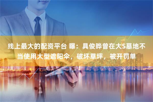 线上最大的配资平台 曝：具俊晔曾在大S墓地不当使用大型遮阳伞，破坏草坪，被开罚单