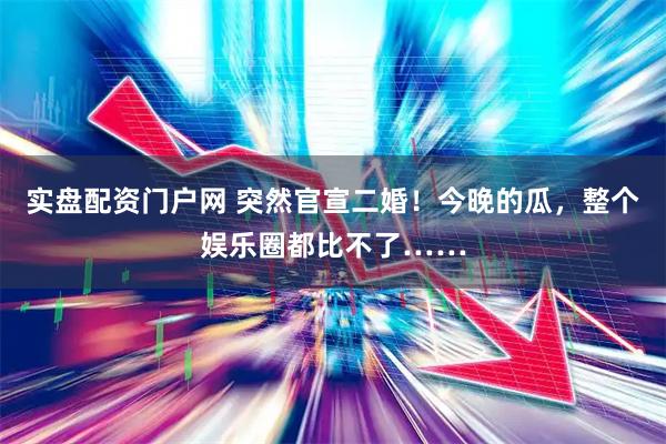 实盘配资门户网 突然官宣二婚！今晚的瓜，整个娱乐圈都比不了……
