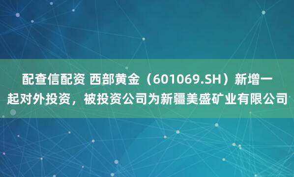 配查信配资 西部黄金（601069.SH）新增一起对外投资，被投资公司为新疆美盛矿业有限公司