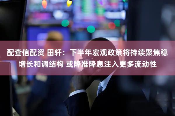 配查信配资 田轩：下半年宏观政策将持续聚焦稳增长和调结构 或降准降息注入更多流动性
