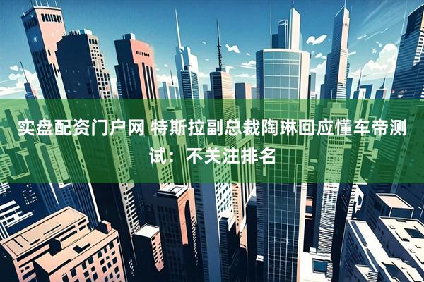 实盘配资门户网 特斯拉副总裁陶琳回应懂车帝测试：不关注排名