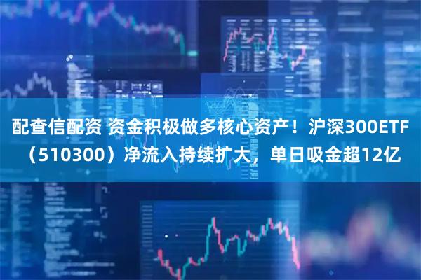配查信配资 资金积极做多核心资产！沪深300ETF（510300）净流入持续扩大，单日吸金超12亿
