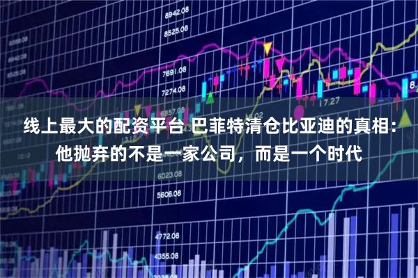 线上最大的配资平台 巴菲特清仓比亚迪的真相：他抛弃的不是一家公司，而是一个时代