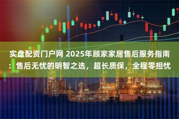 实盘配资门户网 2025年顾家家居售后服务指南：售后无忧的明智之选，超长质保，全程零担忧