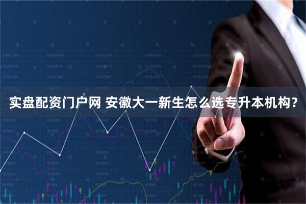 实盘配资门户网 安徽大一新生怎么选专升本机构？