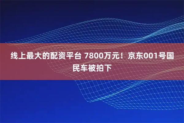 线上最大的配资平台 7800万元！京东001号国民车被拍下