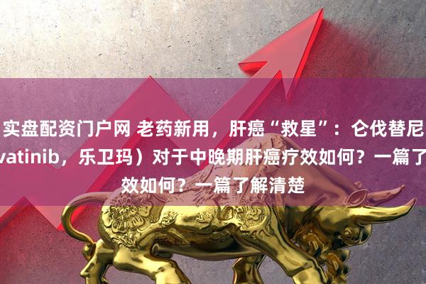实盘配资门户网 老药新用，肝癌“救星”：仑伐替尼（Lenvatinib，乐卫玛）对于中晚期肝癌疗效如何？一篇了解清楚
