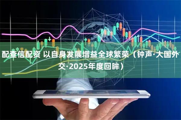 配查信配资 以自身发展增益全球繁荣（钟声·大国外交·2025年度回眸）