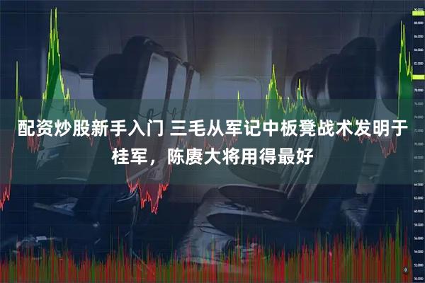 配资炒股新手入门 三毛从军记中板凳战术发明于桂军，陈赓大将用得最好