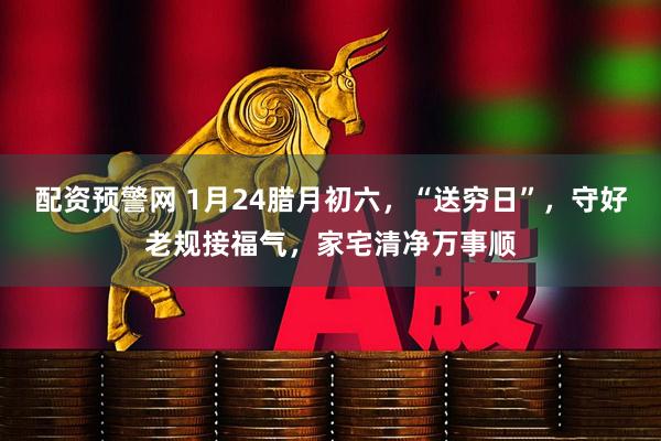 配资预警网 1月24腊月初六，“送穷日”，守好老规接福气，家宅清净万事顺