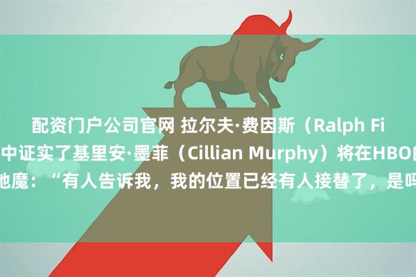 配资门户公司官网 拉尔夫·费因斯（Ralph Fiennes）似乎无意中证实了基里安·墨菲（Cillian Murphy）将在HBO的《哈利·波特》中扮演伏地魔：“有人告诉我，我的位置已经有人接替了，是吗？我觉得基里安·墨菲非常出色，是个非常好的选择。”