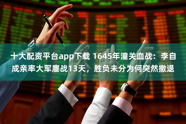 十大配资平台app下载 1645年潼关血战：李自成亲率大军鏖战13天，胜负未分为何突然撤退